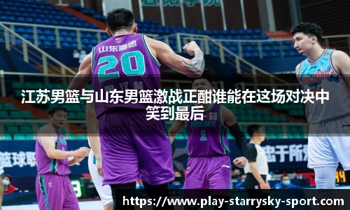 江苏男篮与山东男篮激战正酣谁能在这场对决中笑到最后